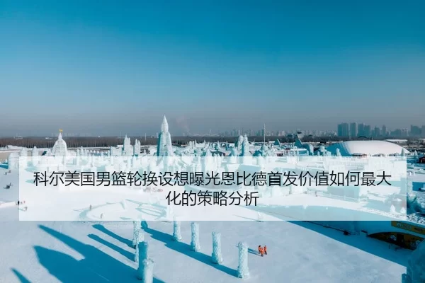 科尔美国男篮轮换设想曝光恩比德首发价值如何最大化的策略分析