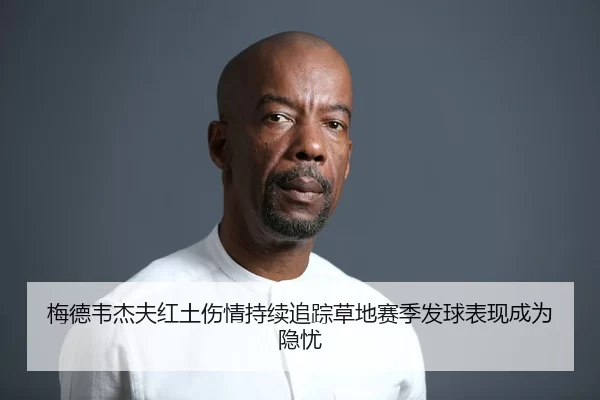梅德韦杰夫红土伤情持续追踪草地赛季发球表现成为隐忧